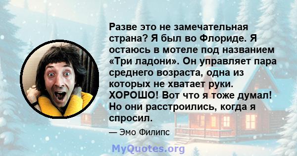 Разве это не замечательная страна? Я был во Флориде. Я остаюсь в мотеле под названием «Три ладони». Он управляет пара среднего возраста, одна из которых не хватает руки. ХОРОШО! Вот что я тоже думал! Но они