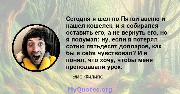 Сегодня я шел по Пятой авеню и нашел кошелек, и я собирался оставить его, а не вернуть его, но я подумал: ну, если я потерял сотню пятьдесят долларов, как бы я себя чувствовал? И я понял, что хочу, чтобы меня