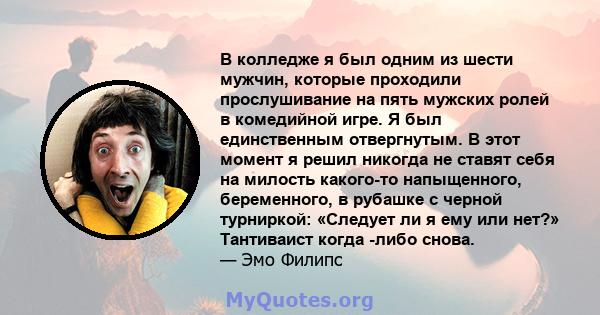 В колледже я был одним из шести мужчин, которые проходили прослушивание на пять мужских ролей в комедийной игре. Я был единственным отвергнутым. В этот момент я решил никогда не ставят себя на милость какого-то