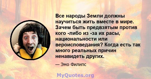 Все народы Земли должны научиться жить вместе в мире. Зачем быть предвзятым против кого -либо из -за их расы, национальности или вероисповедания? Когда есть так много реальных причин ненавидеть других.