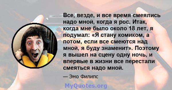 Все, везде, и все время смеялись надо мной, когда я рос. Итак, когда мне было около 18 лет, я подумал: «Я стану комиком, а потом, если все смеются над мной, я буду знаменит». Поэтому я вышел на сцену одну ночь, и