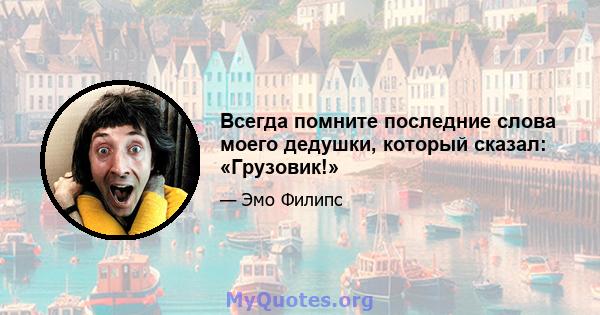 Всегда помните последние слова моего дедушки, который сказал: «Грузовик!»