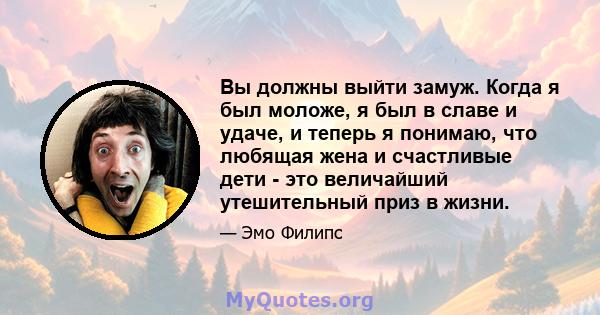 Вы должны выйти замуж. Когда я был моложе, я был в славе и удаче, и теперь я понимаю, что любящая жена и счастливые дети - это величайший утешительный приз в жизни.