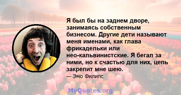 Я был бы на заднем дворе, занимаясь собственным бизнесом. Другие дети называют меня именами, как глава фрикадельки или нео-кальвинистские. Я бегал за ними, но к счастью для них, цепь закрепит мне шею.