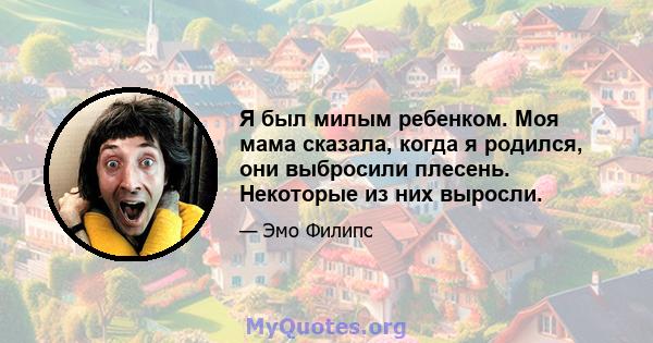 Я был милым ребенком. Моя мама сказала, когда я родился, они выбросили плесень. Некоторые из них выросли.