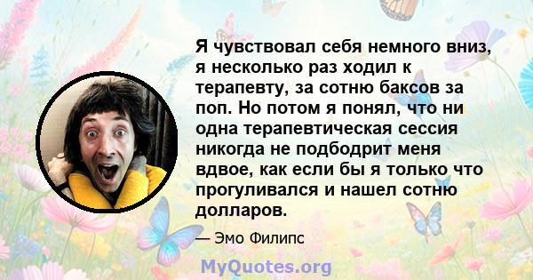 Я чувствовал себя немного вниз, я несколько раз ходил к терапевту, за сотню баксов за поп. Но потом я понял, что ни одна терапевтическая сессия никогда не подбодрит меня вдвое, как если бы я только что прогуливался и