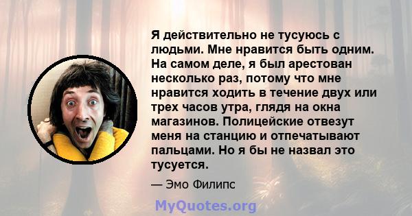 Я действительно не тусуюсь с людьми. Мне нравится быть одним. На самом деле, я был арестован несколько раз, потому что мне нравится ходить в течение двух или трех часов утра, глядя на окна магазинов. Полицейские отвезут 