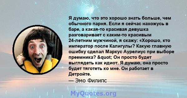 Я думаю, что это хорошо знать больше, чем обычного парня. Если я сейчас нахожусь в баре, а какая-то красивая девушка разговаривает с каким-то красивым 24-летним мужчиной, я скажу: «Хорошо, кто император после Калигулы?