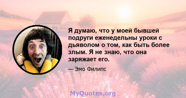 Я думаю, что у моей бывшей подруги еженедельны уроки с дьяволом о том, как быть более злым. Я не знаю, что она заряжает его.