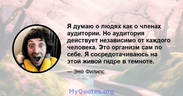 Я думаю о людях как о членах аудитории. Но аудитория действует независимо от каждого человека. Это организм сам по себе. Я сосредотачиваюсь на этой живой гидре в темноте.