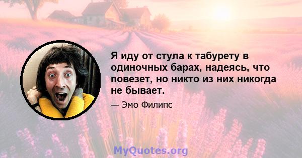 Я иду от стула к табурету в одиночных барах, надеясь, что повезет, но никто из них никогда не бывает.