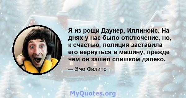 Я из рощи Даунер, Иллинойс. На днях у нас было отключение, но, к счастью, полиция заставила его вернуться в машину, прежде чем он зашел слишком далеко.