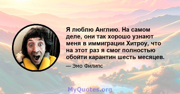 Я люблю Англию. На самом деле, они так хорошо узнают меня в иммиграции Хитроу, что на этот раз я смог полностью обойти карантин шесть месяцев.