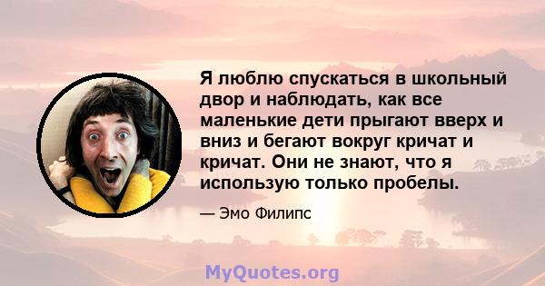 Я люблю спускаться в школьный двор и наблюдать, как все маленькие дети прыгают вверх и вниз и бегают вокруг кричат ​​и кричат. Они не знают, что я использую только пробелы.