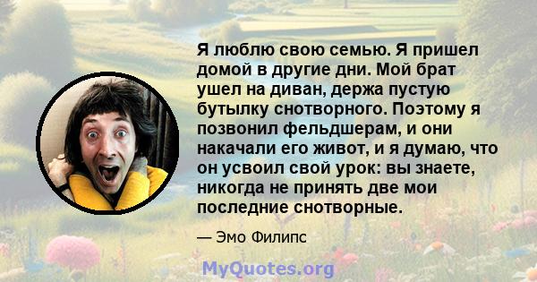 Я люблю свою семью. Я пришел домой в другие дни. Мой брат ушел на диван, держа пустую бутылку снотворного. Поэтому я позвонил фельдшерам, и они накачали его живот, и я думаю, что он усвоил свой урок: вы знаете, никогда