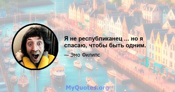 Я не республиканец ... но я спасаю, чтобы быть одним.