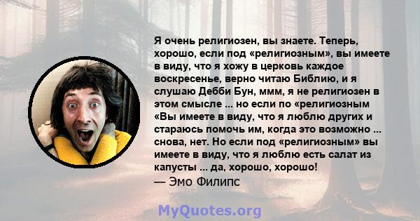 Я очень религиозен, вы знаете. Теперь, хорошо, если под «религиозным», вы имеете в виду, что я хожу в церковь каждое воскресенье, верно читаю Библию, и я слушаю Дебби Бун, ммм, я не религиозен в этом смысле ... но если