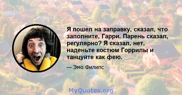 Я пошел на заправку, сказал, что заполните, Гарри. Парень сказал, регулярно? Я сказал, нет, наденьте костюм Горрилы и танцуйте как фею.