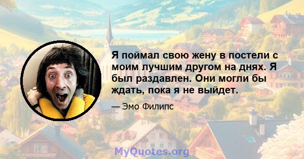 Я поймал свою жену в постели с моим лучшим другом на днях. Я был раздавлен. Они могли бы ждать, пока я не выйдет.