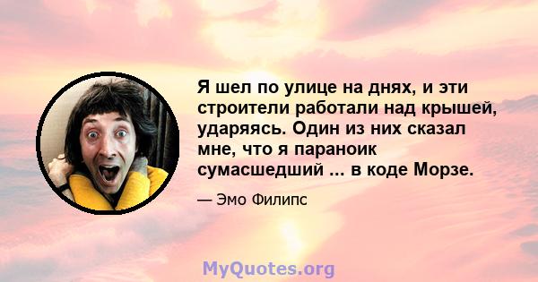 Я шел по улице на днях, и эти строители работали над крышей, ударяясь. Один из них сказал мне, что я параноик сумасшедший ... в коде Морзе.