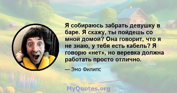 Я собираюсь забрать девушку в баре. Я скажу, ты пойдешь со мной домой? Она говорит, что я не знаю, у тебя есть кабель? Я говорю «нет», но веревка должна работать просто отлично.