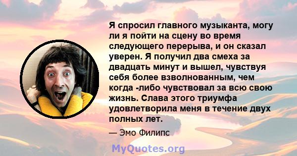 Я спросил главного музыканта, могу ли я пойти на сцену во время следующего перерыва, и он сказал уверен. Я получил два смеха за двадцать минут и вышел, чувствуя себя более взволнованным, чем когда -либо чувствовал за