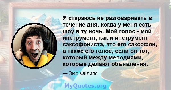 Я стараюсь не разговаривать в течение дня, когда у меня есть шоу в ту ночь. Мой голос - мой инструмент, как и инструмент саксофониста, это его саксофон, а также его голос, если он тот, который между мелодиями, которые