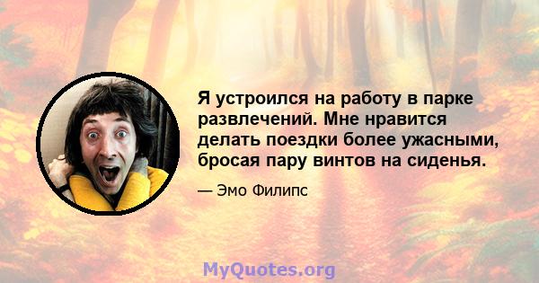 Я устроился на работу в парке развлечений. Мне нравится делать поездки более ужасными, бросая пару винтов на сиденья.