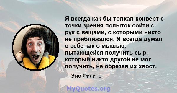 Я всегда как бы толкал конверт с точки зрения попыток сойти с рук с вещами, с которыми никто не приближался. Я всегда думал о себе как о мышью, пытающейся получить сыр, который никто другой не мог получить, не обрезая