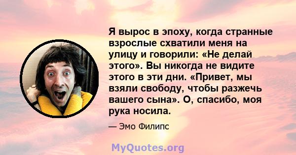 Я вырос в эпоху, когда странные взрослые схватили меня на улицу и говорили: «Не делай этого». Вы никогда не видите этого в эти дни. «Привет, мы взяли свободу, чтобы разжечь вашего сына». О, спасибо, моя рука носила.