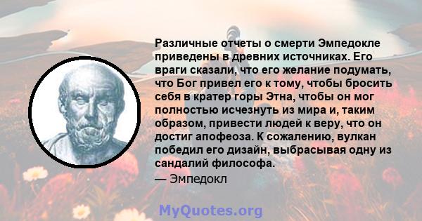 Различные отчеты о смерти Эмпедокле приведены в древних источниках. Его враги сказали, что его желание подумать, что Бог привел его к тому, чтобы бросить себя в кратер горы Этна, чтобы он мог полностью исчезнуть из мира 