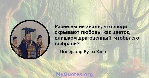 Разве вы не знали, что люди скрывают любовь, как цветок, слишком драгоценный, чтобы его выбрали?