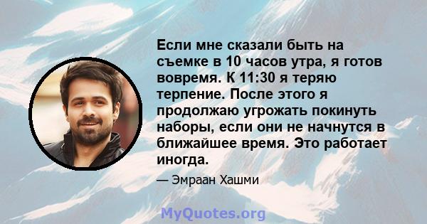 Если мне сказали быть на съемке в 10 часов утра, я готов вовремя. К 11:30 я теряю терпение. После этого я продолжаю угрожать покинуть наборы, если они не начнутся в ближайшее время. Это работает иногда.