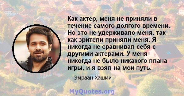 Как актер, меня не приняли в течение самого долгого времени. Но это не удерживало меня, так как зрители приняли меня. Я никогда не сравнивал себя с другими актерами. У меня никогда не было никакого плана игры, и я взял