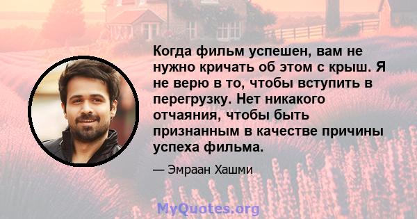 Когда фильм успешен, вам не нужно кричать об этом с крыш. Я не верю в то, чтобы вступить в перегрузку. Нет никакого отчаяния, чтобы быть признанным в качестве причины успеха фильма.