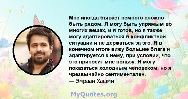 Мне иногда бывает немного сложно быть рядом. Я могу быть упрямым во многих вещах, и я готов, но я также могу адаптироваться в конфликтной ситуации и не держаться за эго. Я в конечном итоге вижу большее блага и