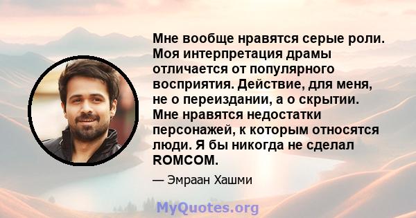 Мне вообще нравятся серые роли. Моя интерпретация драмы отличается от популярного восприятия. Действие, для меня, не о переиздании, а о скрытии. Мне нравятся недостатки персонажей, к которым относятся люди. Я бы никогда 