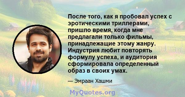 После того, как я пробовал успех с эротическими триллерами, пришло время, когда мне предлагали только фильмы, принадлежащие этому жанру. Индустрия любит повторять формулу успеха, и аудитория сформировала определенный