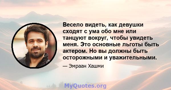 Весело видеть, как девушки сходят с ума обо мне или танцуют вокруг, чтобы увидеть меня. Это основные льготы быть актером. Но вы должны быть осторожными и уважительными.