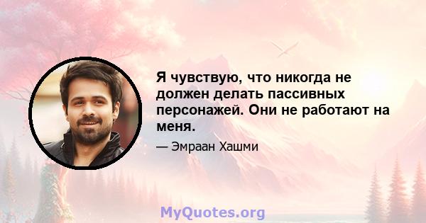 Я чувствую, что никогда не должен делать пассивных персонажей. Они не работают на меня.