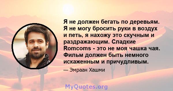 Я не должен бегать по деревьям. Я не могу бросить руки в воздух и петь, я нахожу это скучным и раздражающим. Сладкие Romcoms - это не моя чашка чая. Фильм должен быть немного искаженным и причудливым.