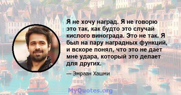 Я не хочу наград. Я не говорю это так, как будто это случай кислого винограда. Это не так. Я был на пару наградных функций, и вскоре понял, что это не дает мне удара, который это делает для других.