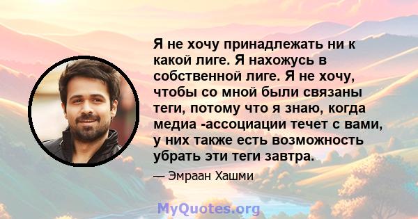 Я не хочу принадлежать ни к какой лиге. Я нахожусь в собственной лиге. Я не хочу, чтобы со мной были связаны теги, потому что я знаю, когда медиа -ассоциации течет с вами, у них также есть возможность убрать эти теги