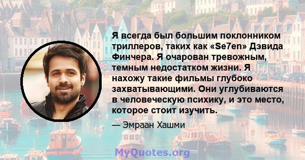 Я всегда был большим поклонником триллеров, таких как «Se7en» Дэвида Финчера. Я очарован тревожным, темным недостатком жизни. Я нахожу такие фильмы глубоко захватывающими. Они углубиваются в человеческую психику, и это