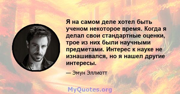 Я на самом деле хотел быть ученом некоторое время. Когда я делал свои стандартные оценки, трое из них были научными предметами. Интерес к науке не изнашивался, но я нашел другие интересы.