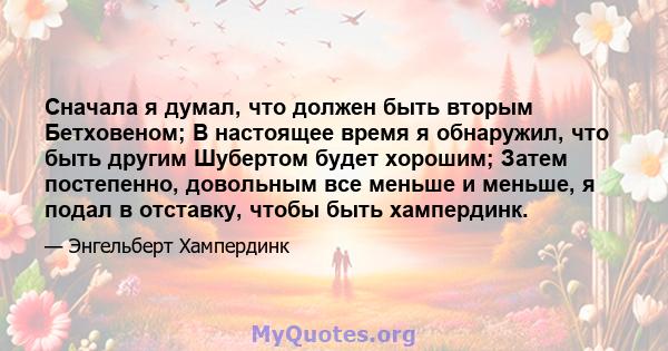 Сначала я думал, что должен быть вторым Бетховеном; В настоящее время я обнаружил, что быть другим Шубертом будет хорошим; Затем постепенно, довольным все меньше и меньше, я подал в отставку, чтобы быть хампердинк.