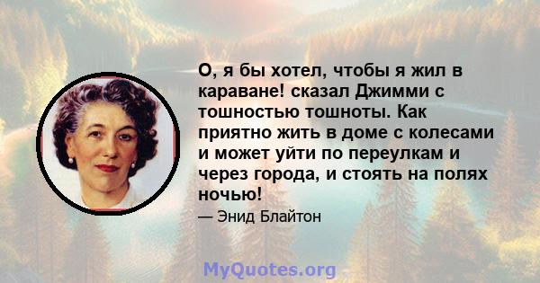 О, я бы хотел, чтобы я жил в караване! сказал Джимми с тошностью тошноты. Как приятно жить в доме с колесами и может уйти по переулкам и через города, и стоять на полях ночью!