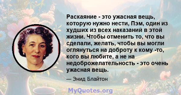 Раскаяние - это ужасная вещь, которую нужно нести, Пэм, один из худших из всех наказаний в этой жизни. Чтобы отменить то, что вы сделали, желать, чтобы вы могли оглянуться на доброту к кому -то, кого вы любите, а не на