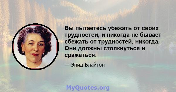 Вы пытаетесь убежать от своих трудностей, и никогда не бывает сбежать от трудностей, никогда. Они должны столкнуться и сражаться.