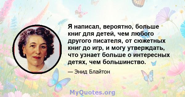 Я написал, вероятно, больше книг для детей, чем любого другого писателя, от сюжетных книг до игр, и могу утверждать, что узнает больше о интересных детях, чем большинство.